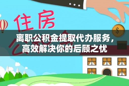 沾益离职公积金提取代办服务，高效解决你的后顾之忧