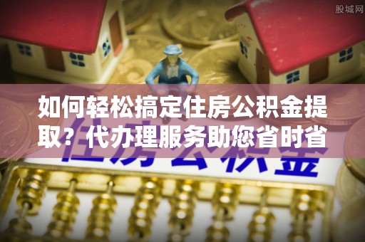 沾益如何轻松搞定住房公积金提取？代办理服务助您省时省力