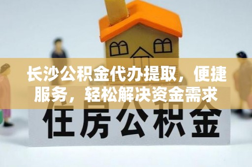 沾益长沙公积金代办提取，便捷服务，轻松解决资金需求