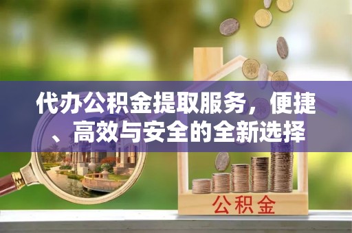 沾益代办公积金提取服务，便捷、高效与安全的全新选择