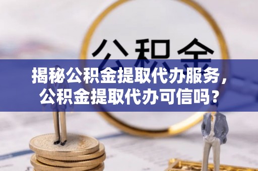 沾益揭秘公积金提取代办服务，公积金提取代办可信吗？