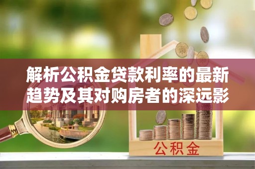 沾益解析公积金贷款利率的最新趋势及其对购房者的深远影响