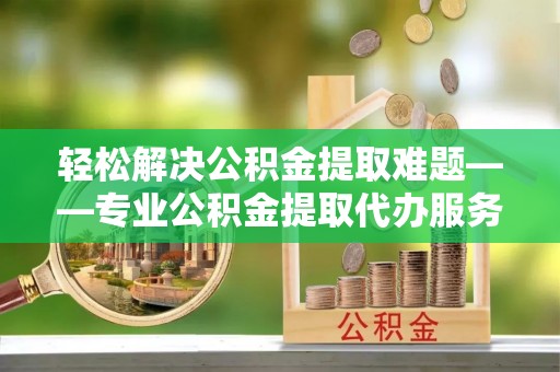 沾益轻松解决公积金提取难题——专业公积金提取代办服务详解