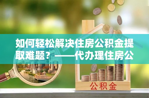 沾益如何轻松解决住房公积金提取难题？——代办理住房公积金提取服务解析