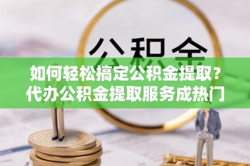 沾益如何轻松搞定公积金提取？代办公积金提取服务成热门选择