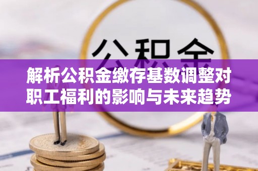 沾益解析公积金缴存基数调整对职工福利的影响与未来趋势