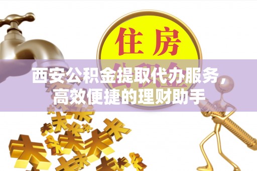 沾益西安公积金提取代办服务，高效便捷的理财助手