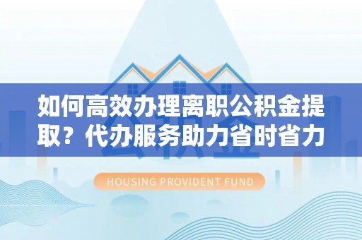 沾益如何高效办理离职公积金提取？代办服务助力省时省力