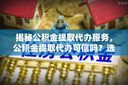 沾益揭秘公积金提取代办服务，公积金提取代办可信吗？选择前你需要知道的真相