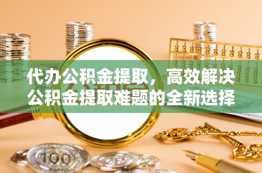 沾益代办公积金提取，高效解决公积金提取难题的全新选择
