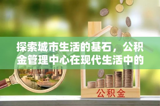 沾益探索城市生活的基石，公积金管理中心在现代生活中的重要角色