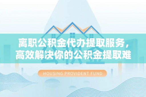 沾益离职公积金代办提取服务，高效解决你的公积金提取难题