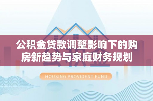 沾益公积金贷款调整影响下的购房新趋势与家庭财务规划