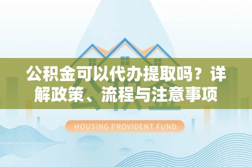沾益公积金可以代办提取吗？详解政策、流程与注意事项