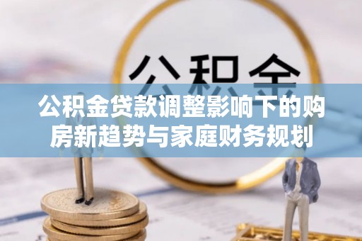 沾益公积金贷款调整影响下的购房新趋势与家庭财务规划