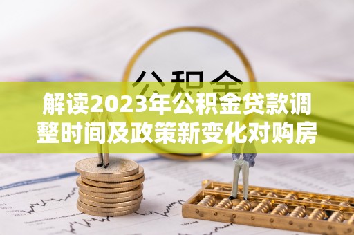 沾益解读2023年公积金贷款调整时间及政策新变化对购房的影响
