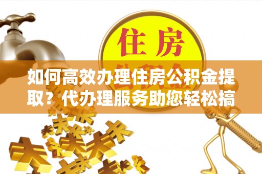 沾益如何高效办理住房公积金提取？代办理服务助您轻松搞定