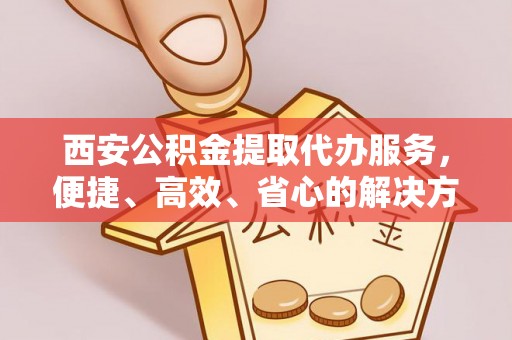 沾益西安公积金提取代办服务，便捷、高效、省心的解决方案