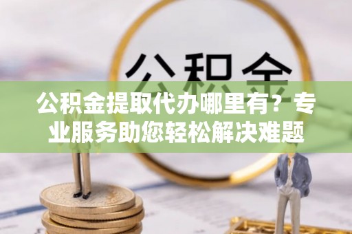 沾益公积金提取代办哪里有？专业服务助您轻松解决难题