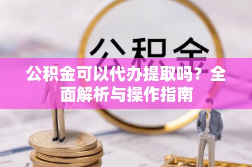 沾益公积金可以代办提取吗？全面解析与操作指南
