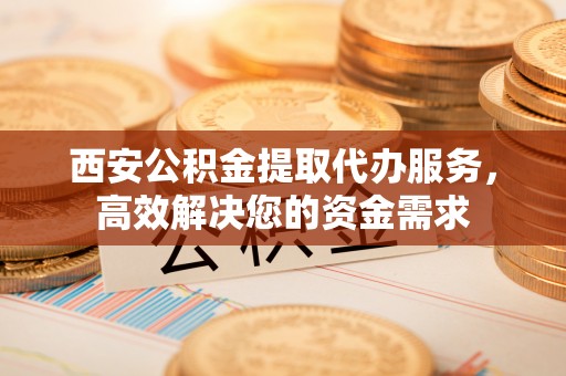 沾益西安公积金提取代办服务，高效解决您的资金需求