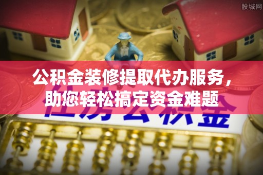 沾益公积金装修提取代办服务，助您轻松搞定资金难题