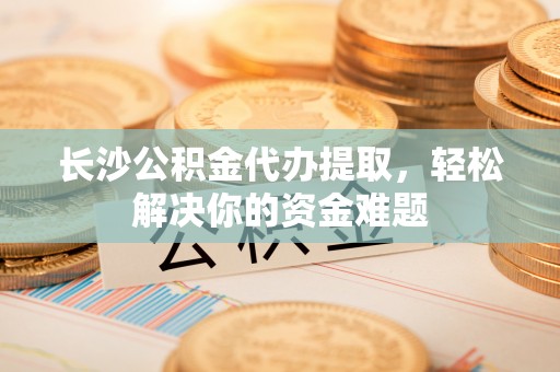 沾益长沙公积金代办提取，轻松解决你的资金难题