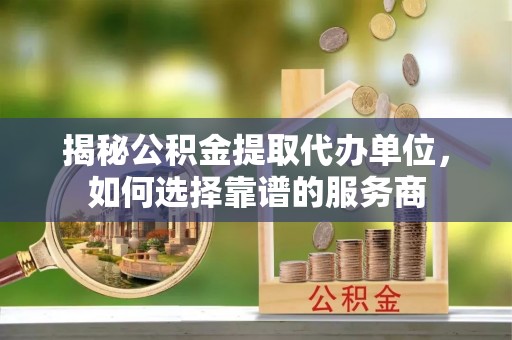沾益揭秘公积金提取代办单位，如何选择靠谱的服务商