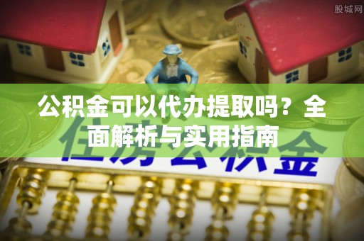 沾益公积金可以代办提取吗？全面解析与实用指南