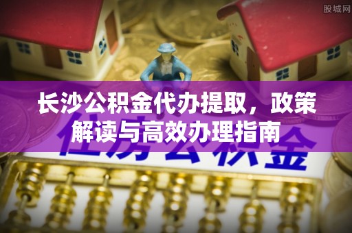 沾益长沙公积金代办提取，政策解读与高效办理指南