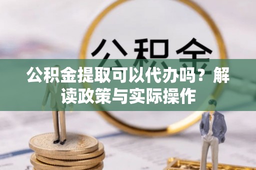 沾益公积金提取可以代办吗？解读政策与实际操作