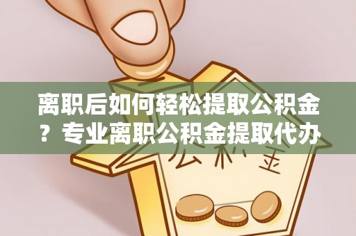 沾益离职后如何轻松提取公积金？专业离职公积金提取代办服务指南