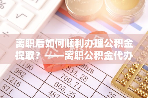 沾益离职后如何顺利办理公积金提取？——离职公积金代办提取全攻略