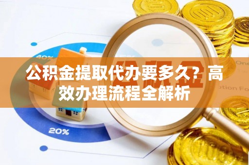 沾益公积金提取代办要多久？高效办理流程全解析
