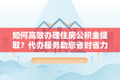 沾益如何高效办理住房公积金提取？代办服务助您省时省力