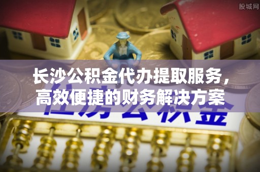 沾益长沙公积金代办提取服务，高效便捷的财务解决方案