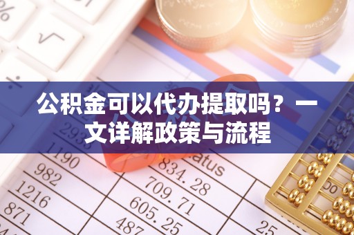 沾益公积金可以代办提取吗？一文详解政策与流程