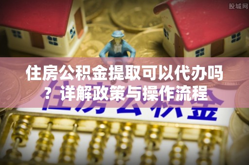 沾益住房公积金提取可以代办吗？详解政策与操作流程