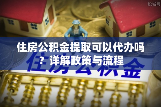沾益住房公积金提取可以代办吗？详解政策与流程