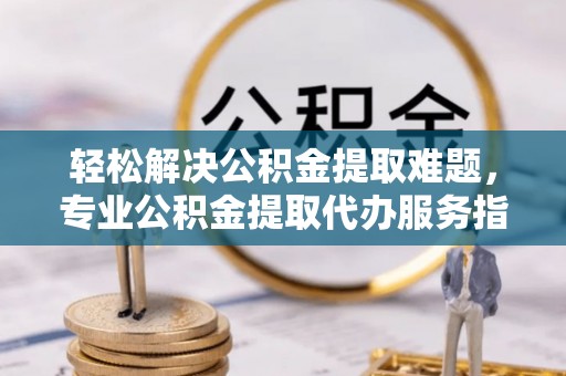 沾益轻松解决公积金提取难题，专业公积金提取代办服务指南
