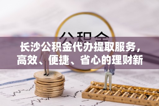 沾益长沙公积金代办提取服务，高效、便捷、省心的理财新选择