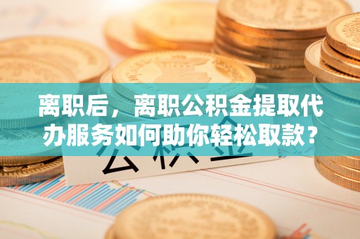 沾益离职后，离职公积金提取代办服务如何助你轻松取款？