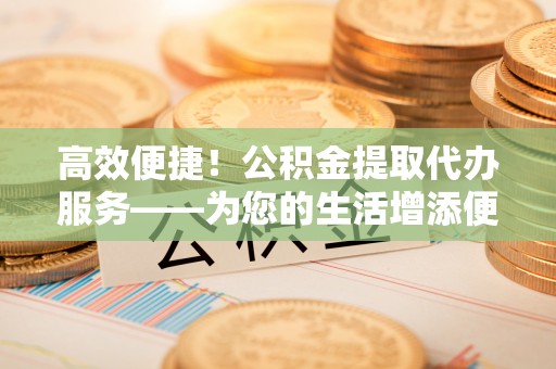 沾益高效便捷！公积金提取代办服务——为您的生活增添便利