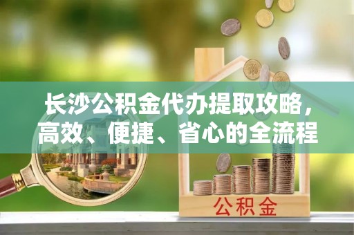 沾益长沙公积金代办提取攻略，高效、便捷、省心的全流程解析