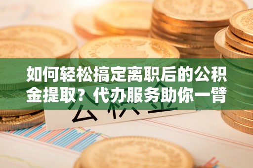 沾益如何轻松搞定离职后的公积金提取？代办服务助你一臂之力