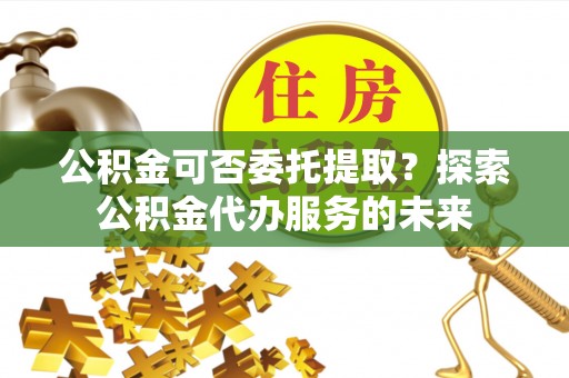 沾益公积金可否委托提取？探索公积金代办服务的未来