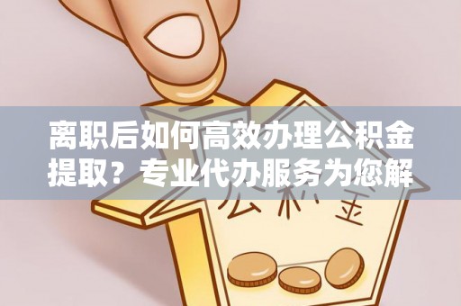 沾益离职后如何高效办理公积金提取？专业代办服务为您解忧