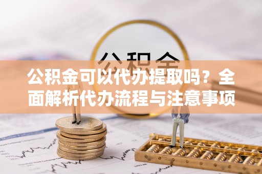 沾益公积金可以代办提取吗？全面解析代办流程与注意事项