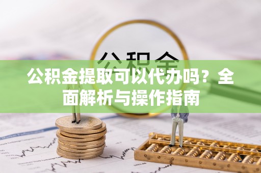 沾益公积金提取可以代办吗？全面解析与操作指南