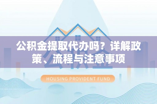 沾益公积金提取代办吗？详解政策、流程与注意事项